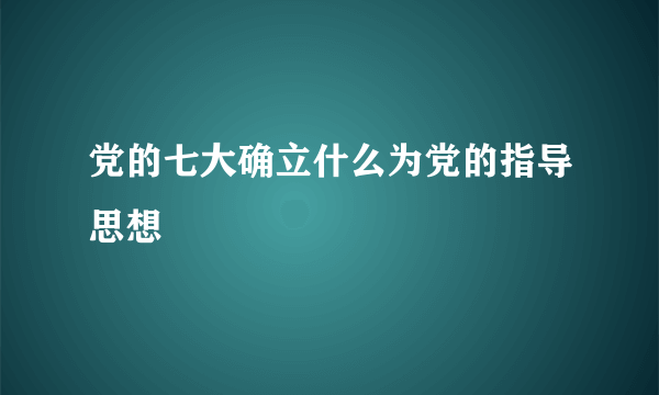 党的七大确立什么为党的指导思想