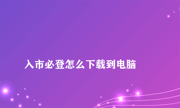 
入市必登怎么下载到电脑
