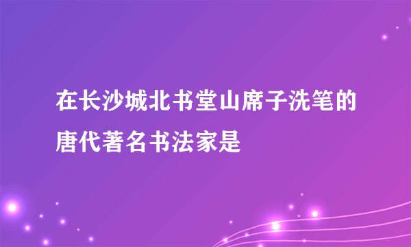 在长沙城北书堂山席子洗笔的唐代著名书法家是