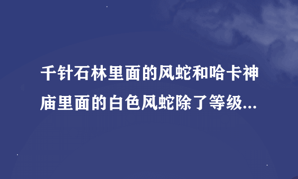 千针石林里面的风蛇和哈卡神庙里面的白色风蛇除了等级以外还有区别吗?