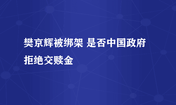 樊京辉被绑架 是否中国政府拒绝交赎金