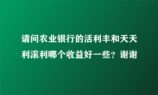 请问农业银行的活利丰和天天利滚利哪个收益好一些？谢谢