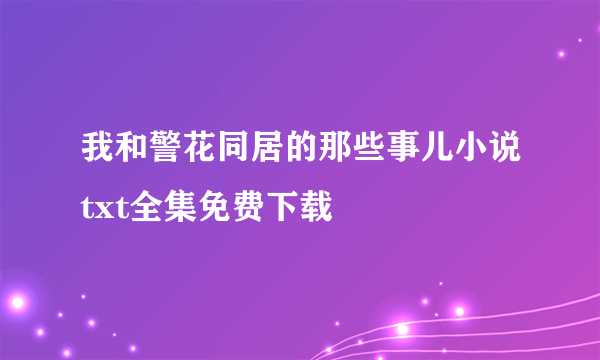 我和警花同居的那些事儿小说txt全集免费下载