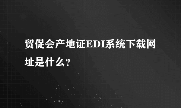 贸促会产地证EDI系统下载网址是什么？