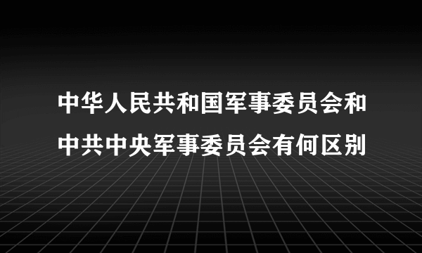 中华人民共和国军事委员会和中共中央军事委员会有何区别