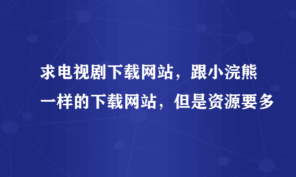 求电视剧下载网站，跟小浣熊一样的下载网站，但是资源要多