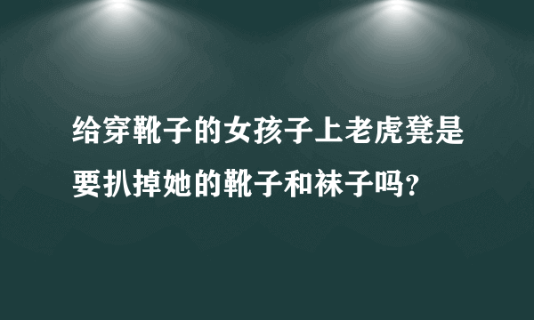 给穿靴子的女孩子上老虎凳是要扒掉她的靴子和袜子吗？