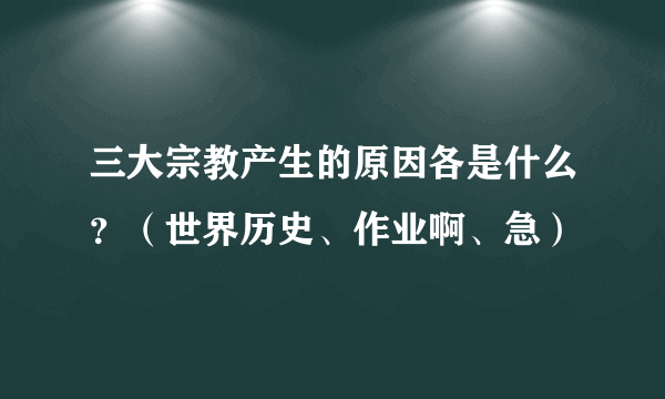 三大宗教产生的原因各是什么？（世界历史、作业啊、急）