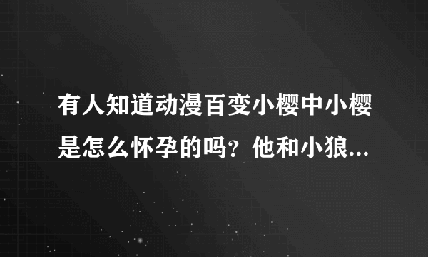 有人知道动漫百变小樱中小樱是怎么怀孕的吗？他和小狼的结局到底是什么？