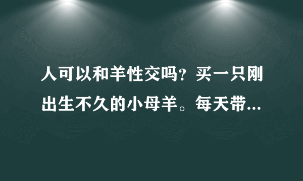 人可以和羊性交吗？买一只刚出生不久的小母羊。每天带她去江边吃草，8个月后发情的时候可以和她做吗？