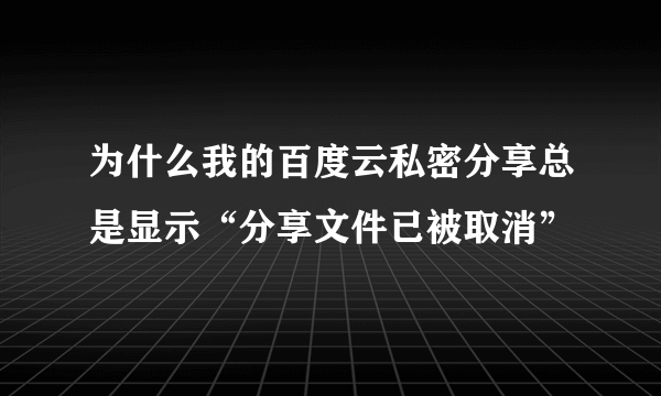 为什么我的百度云私密分享总是显示“分享文件已被取消”