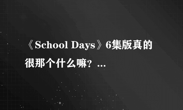 《School Days》6集版真的很那个什么嘛？看过的人你懂的？