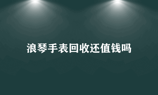 浪琴手表回收还值钱吗