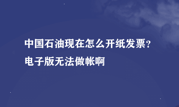 中国石油现在怎么开纸发票？电子版无法做帐啊