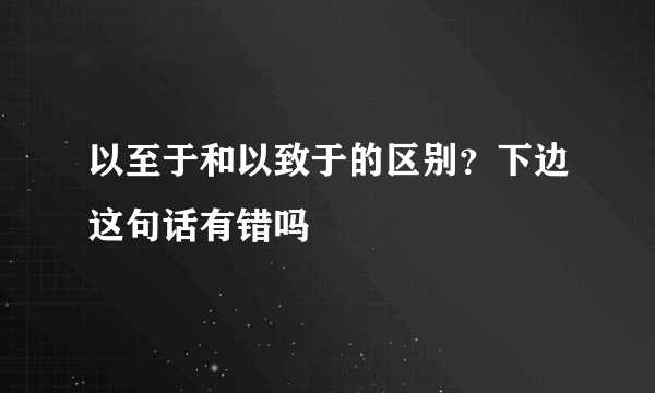 以至于和以致于的区别？下边这句话有错吗