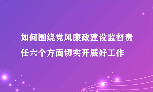 如何围绕党风廉政建设监督责任六个方面切实开展好工作