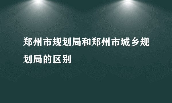 郑州市规划局和郑州市城乡规划局的区别