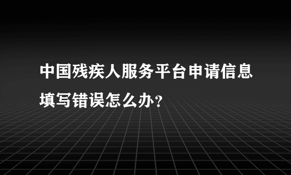 中国残疾人服务平台申请信息填写错误怎么办？