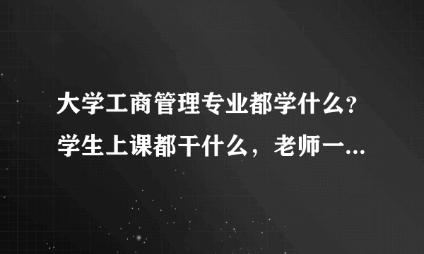 大学工商管理专业都学什么？学生上课都干什么，老师一般怎么讲？都有什么专业？都是干什么的？急求，谢谢