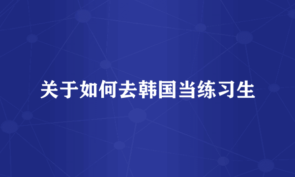 关于如何去韩国当练习生