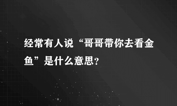 经常有人说“哥哥带你去看金鱼”是什么意思？