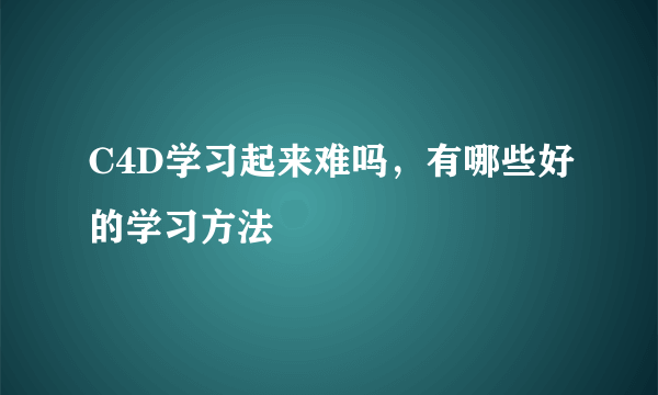 C4D学习起来难吗，有哪些好的学习方法