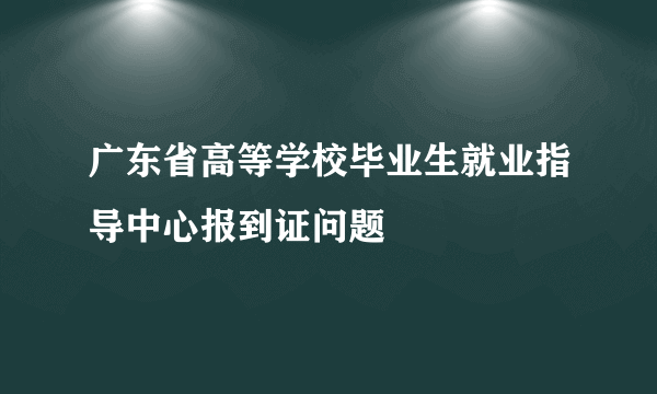 广东省高等学校毕业生就业指导中心报到证问题