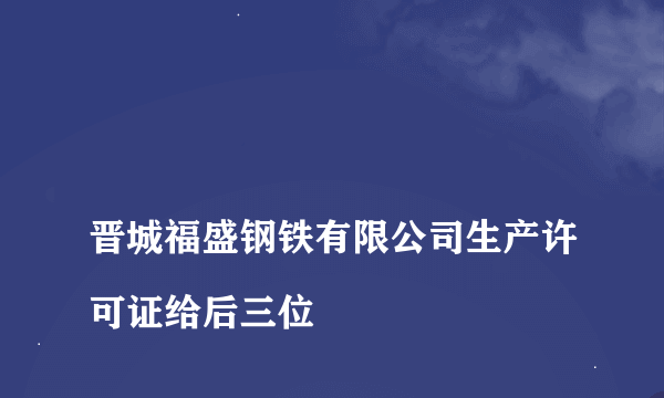 
晋城福盛钢铁有限公司生产许可证给后三位
