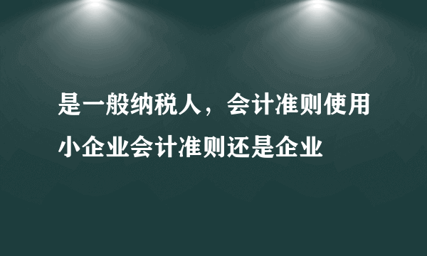 是一般纳税人，会计准则使用小企业会计准则还是企业