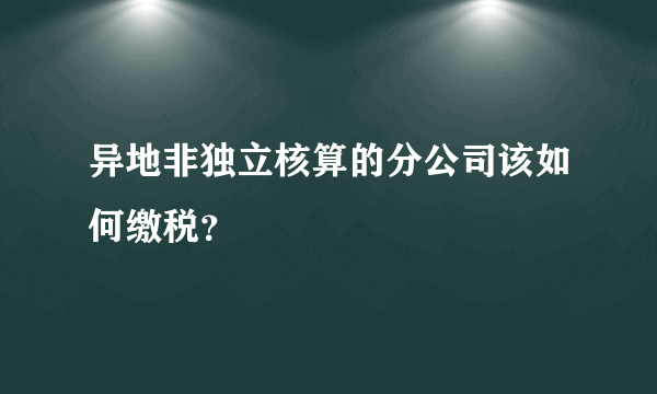 异地非独立核算的分公司该如何缴税？