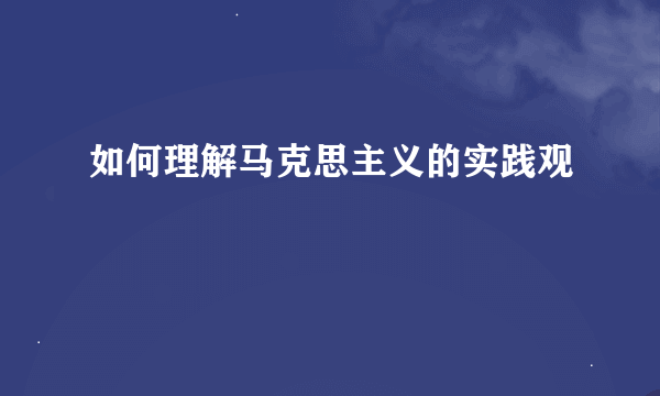 如何理解马克思主义的实践观