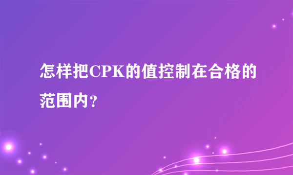 怎样把CPK的值控制在合格的范围内？