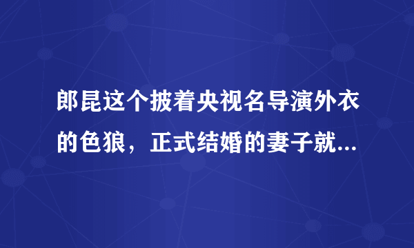 郎昆这个披着央视名导演外衣的色狼，正式结婚的妻子就4个， 非正式的不计其数，大家说说还有有谁？