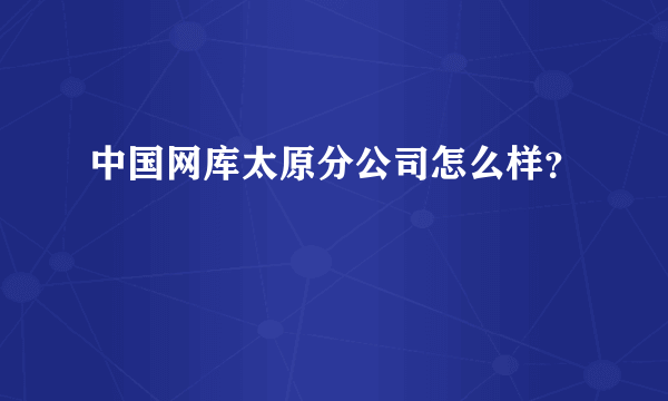 中国网库太原分公司怎么样？