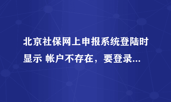 北京社保网上申报系统登陆时显示 帐户不存在，要登录请到缴费地区的经办机构办理开户手续