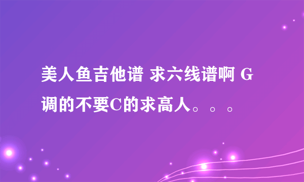 美人鱼吉他谱 求六线谱啊 G调的不要C的求高人。。。