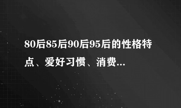 80后85后90后95后的性格特点、爱好习惯、消费习惯以及他们眼中的价值观等，谁能告诉我答案？求帮忙啊~~~~