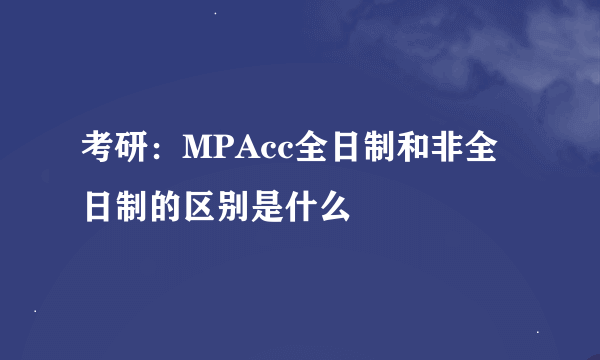 考研：MPAcc全日制和非全日制的区别是什么