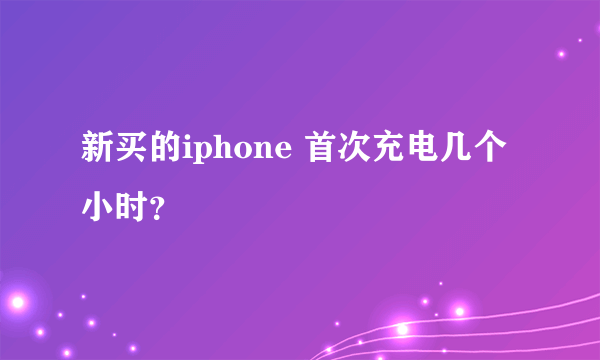 新买的iphone 首次充电几个小时？