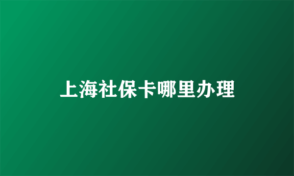 上海社保卡哪里办理