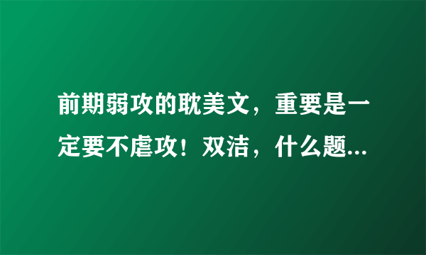 前期弱攻的耽美文，重要是一定要不虐攻！双洁，什么题材都行，文笔不能太差，最好附上简介