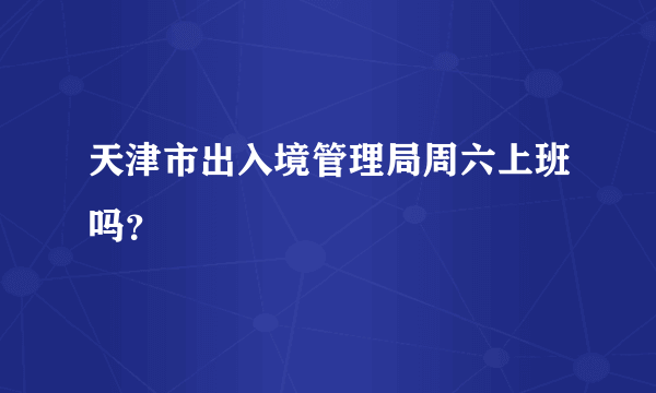 天津市出入境管理局周六上班吗？