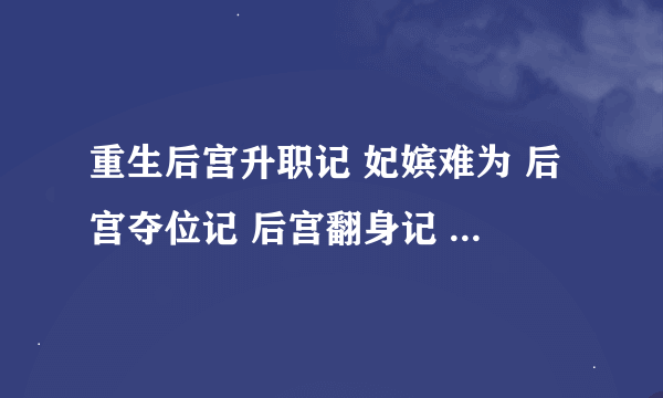 重生后宫升职记 妃嫔难为 后宫夺位记 后宫翻身记 女配后宫升级记 后宫穿越游戏 皇妃升职记 谁有发一下