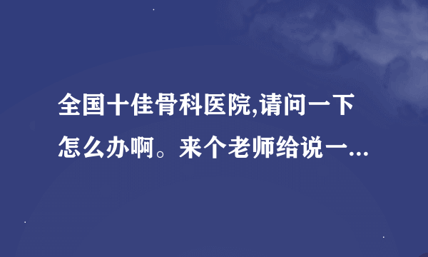 全国十佳骨科医院,请问一下怎么办啊。来个老师给说一下这个吧！！真是找不到法子了啊？？？