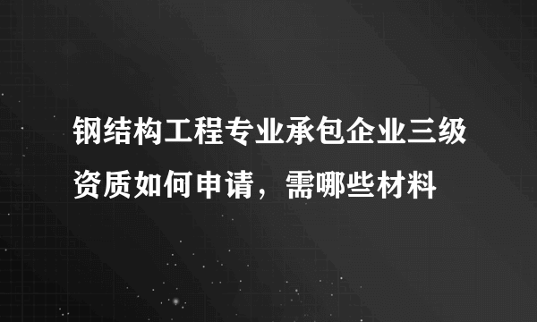 钢结构工程专业承包企业三级资质如何申请，需哪些材料