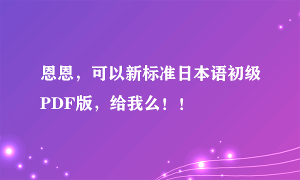 恩恩，可以新标准日本语初级PDF版，给我么！！