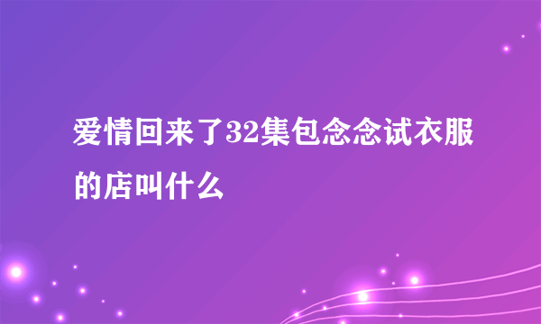 爱情回来了32集包念念试衣服的店叫什么