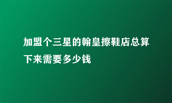 加盟个三星的翰皇擦鞋店总算下来需要多少钱