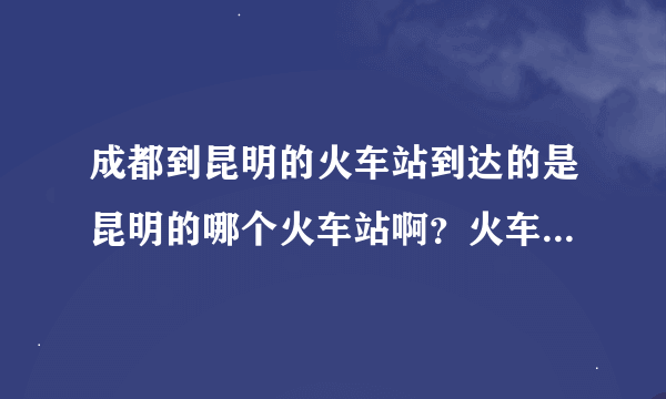 成都到昆明的火车站到达的是昆明的哪个火车站啊？火车站到昆明市中心要几个小时啊？