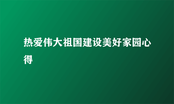 热爱伟大祖国建设美好家园心得